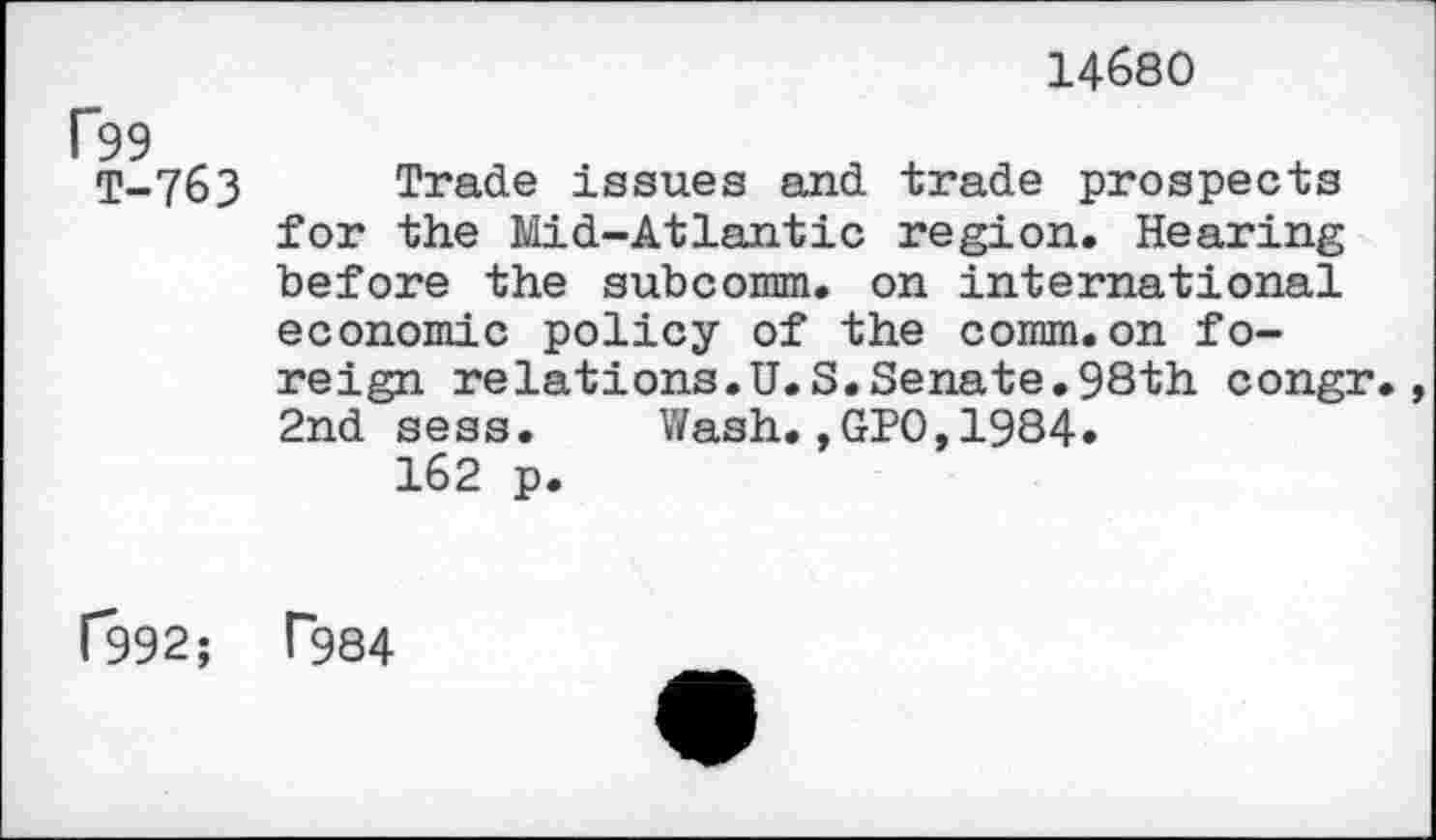 ﻿14680
F99
T-763 Trade issues and trade prospects for the Mid-Atlantic region. Hearing before the subcomm, on international economic policy of the comm.on foreign relations.U.S.Senate.98th congr 2nd sess. Wash.,GPO,1984.
162 p.
1*992;	T984